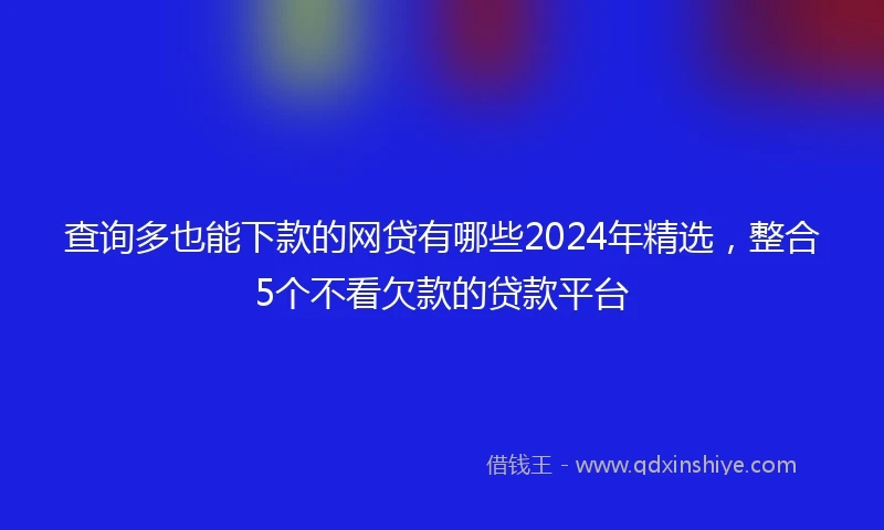 查询多也能下款的网贷有哪些2024年精选，整合5个不看欠款的贷款平台