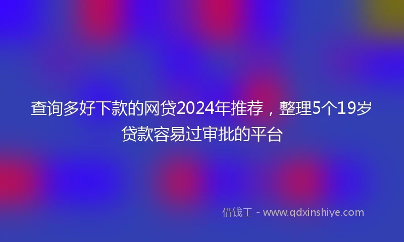 查询多好下款的网贷2024年推荐，整理5个19岁贷款容易过审批的平台