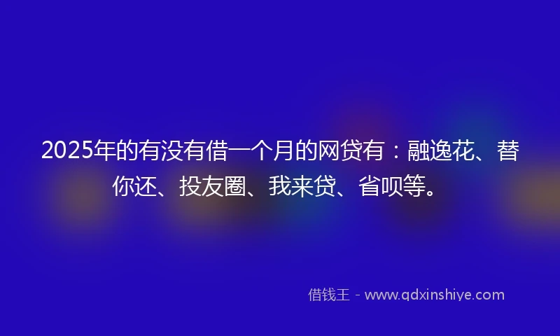 2025年的有没有借一个月的网贷有：融逸花、替你还、投友圈、我来贷、省呗等。