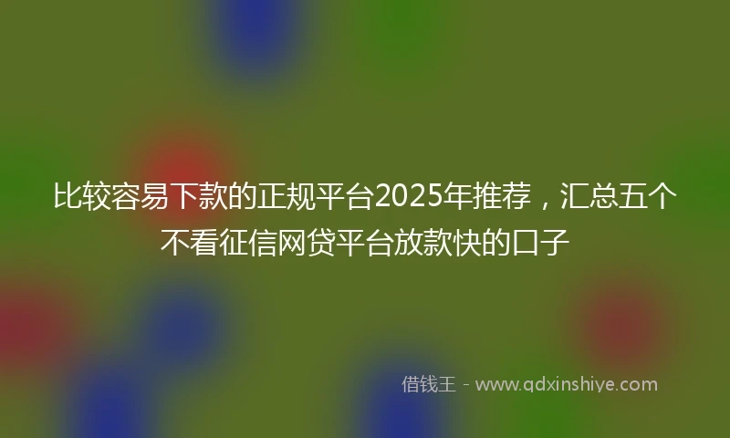 比较容易下款的正规平台2025年推荐，汇总五个不看征信网贷平台放款快的口子