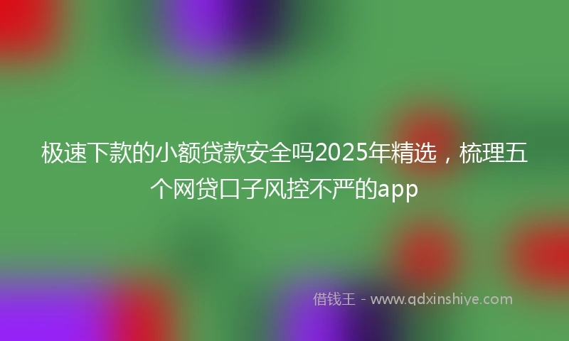极速下款的小额贷款安全吗2025年精选，梳理五个网贷口子风控不严的app