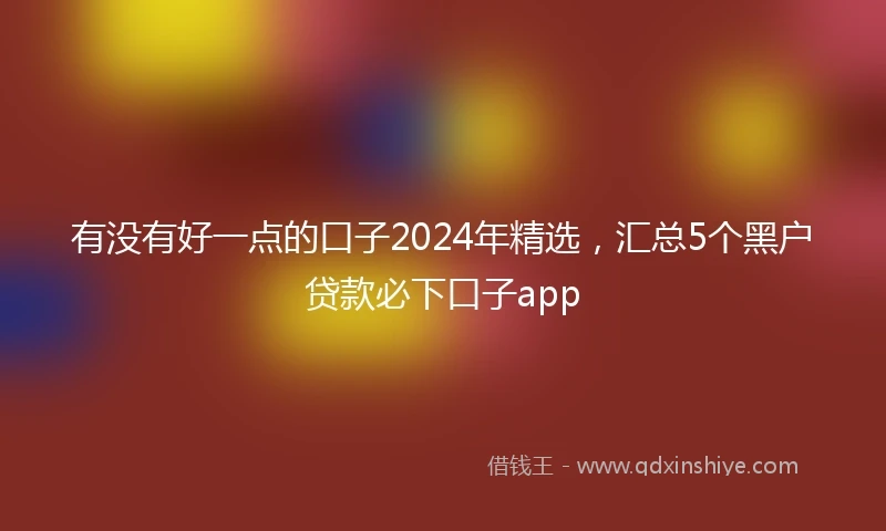 有没有好一点的口子2024年精选，汇总5个黑户贷款必下口子app