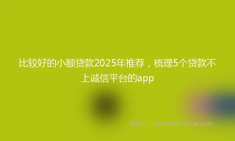 比较好的小额贷款2025年推荐，梳理5个贷款不上诚信平台的app