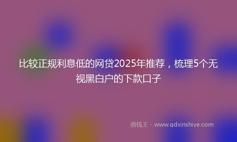 比较正规利息低的网贷2025年推荐，梳理5个无视黑白户的下款口子