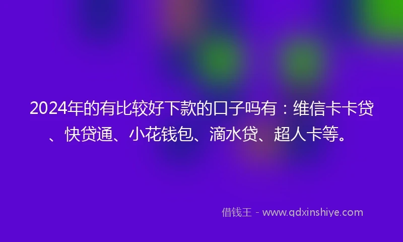 2024年的有比较好下款的口子吗有：维信卡卡贷、快贷通、小花钱包、滴水贷、超人卡等。