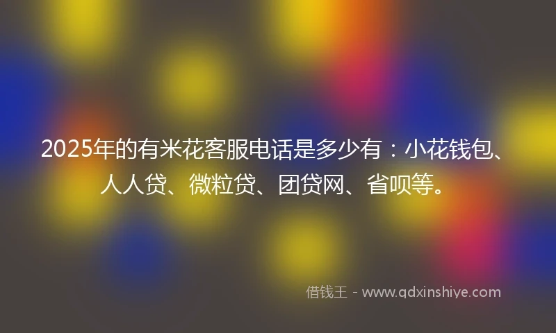 2025年的有米花客服电话是多少有：小花钱包、人人贷、微粒贷、团贷网、省呗等。