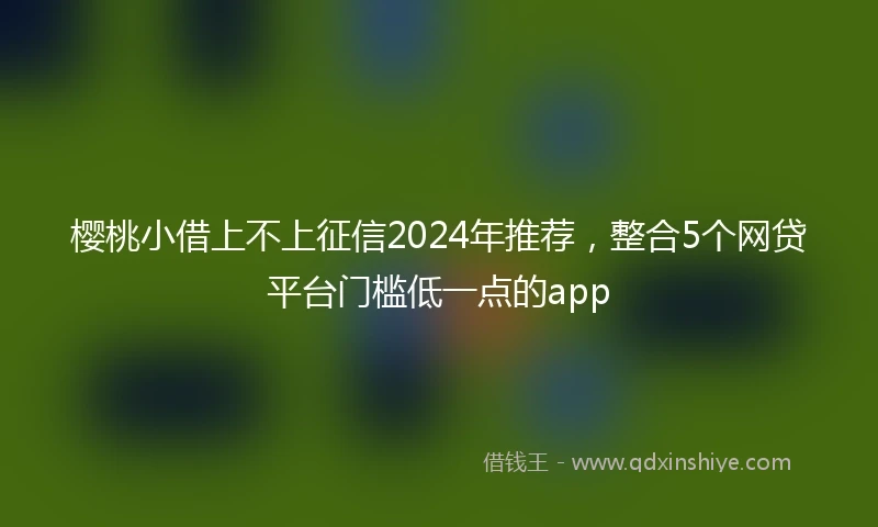 樱桃小借上不上征信2024年推荐，整合5个网贷平台门槛低一点的app
