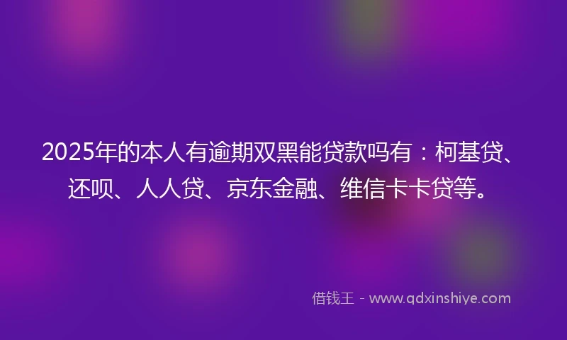 2025年的本人有逾期双黑能贷款吗有：柯基贷、还呗、人人贷、京东金融、维信卡卡贷等。