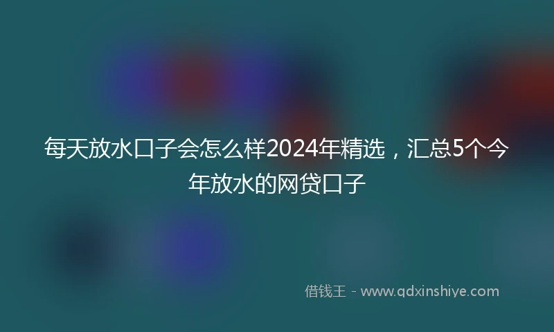 每天放水口子会怎么样2024年精选，汇总5个今年放水的网贷口子