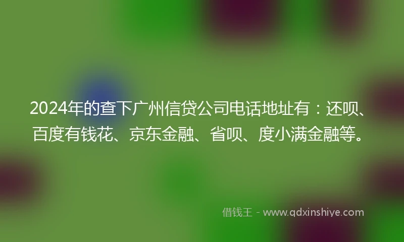 2024年的查下广州信贷公司电话地址有：还呗、百度有钱花、京东金融、省呗、度小满金融等。