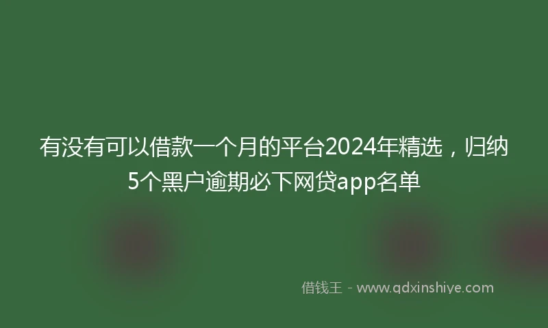 有没有可以借款一个月的平台2024年精选，归纳5个黑户逾期必下网贷app名单