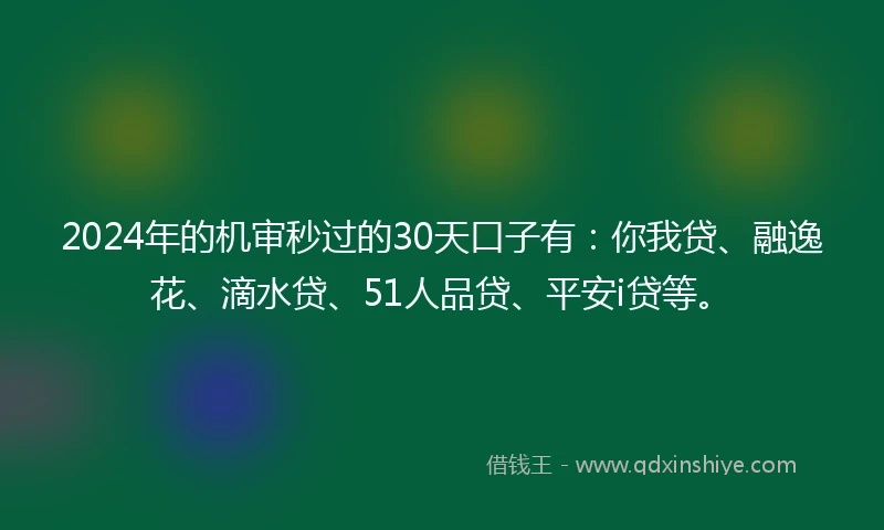 2024年的机审秒过的30天口子有：你我贷、融逸花、滴水贷、51人品贷、平安i贷等。