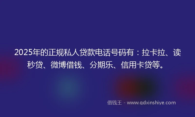 2025年的正规私人贷款电话号码有：拉卡拉、读秒贷、微博借钱、分期乐、信用卡贷等。