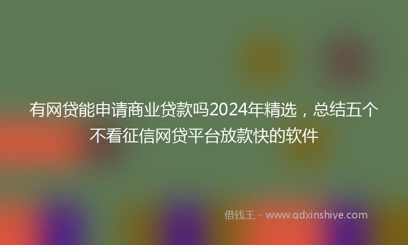 有网贷能申请商业贷款吗2024年精选，总结五个不看征信网贷平台放款快的软件