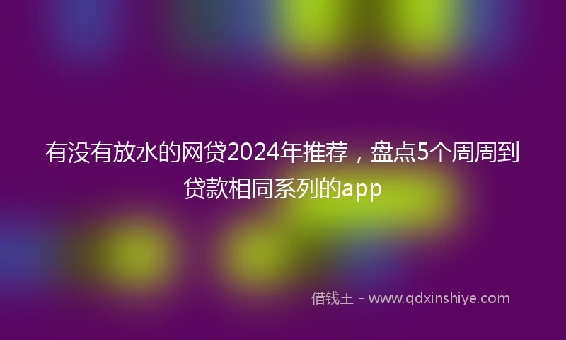 有没有放水的网贷2024年推荐，盘点5个周周到贷款相同系列的app