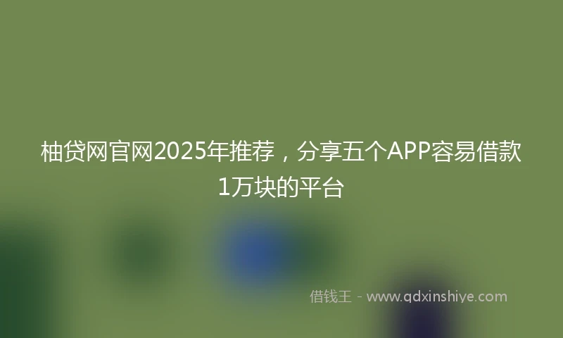 柚贷网官网2025年推荐，分享五个APP容易借款1万块的平台