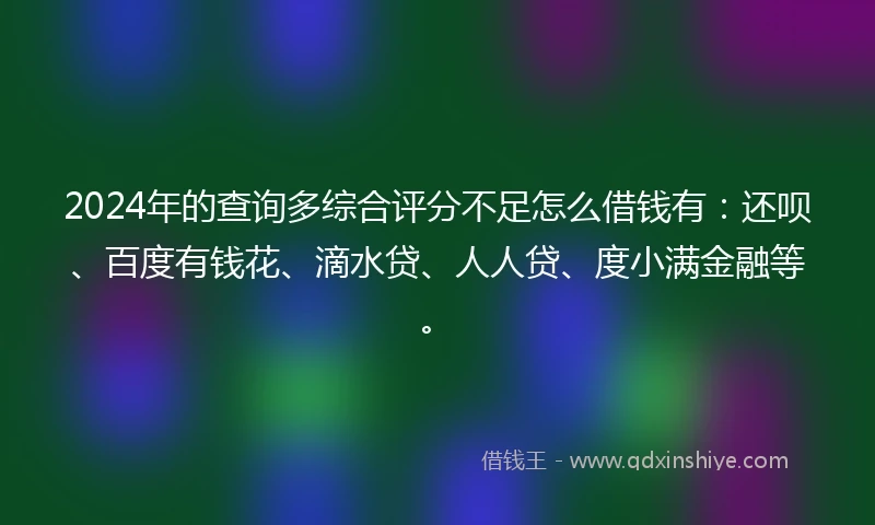 2024年的查询多综合评分不足怎么借钱有：还呗、百度有钱花、滴水贷、人人贷、度小满金融等。