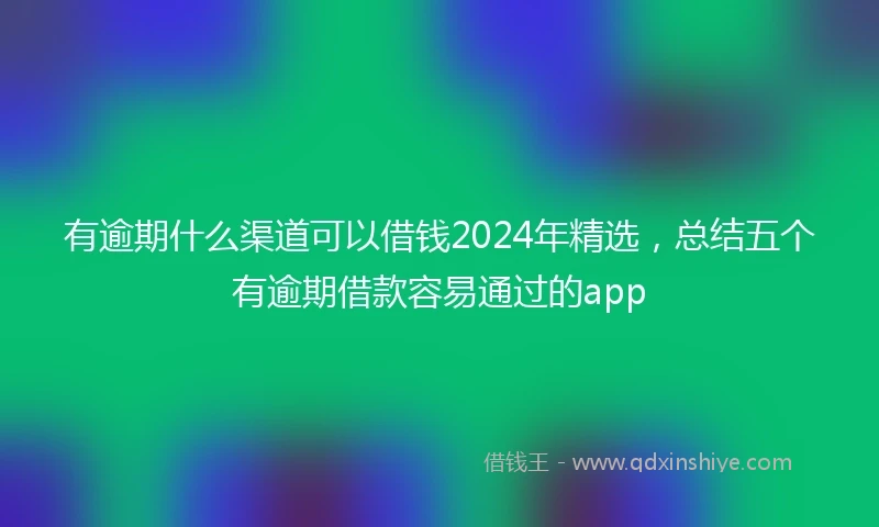 有逾期什么渠道可以借钱2024年精选，总结五个有逾期借款容易通过的app