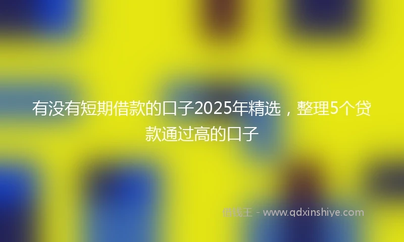 有没有短期借款的口子2025年精选，整理5个贷款通过高的口子