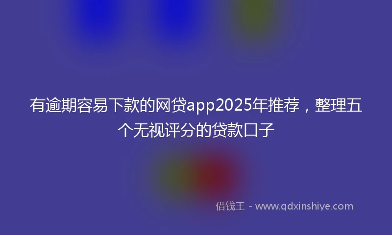 有逾期容易下款的网贷app2025年推荐，整理五个无视评分的贷款口子