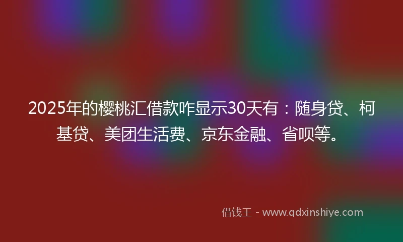 2025年的樱桃汇借款咋显示30天有：随身贷、柯基贷、美团生活费、京东金融、省呗等。