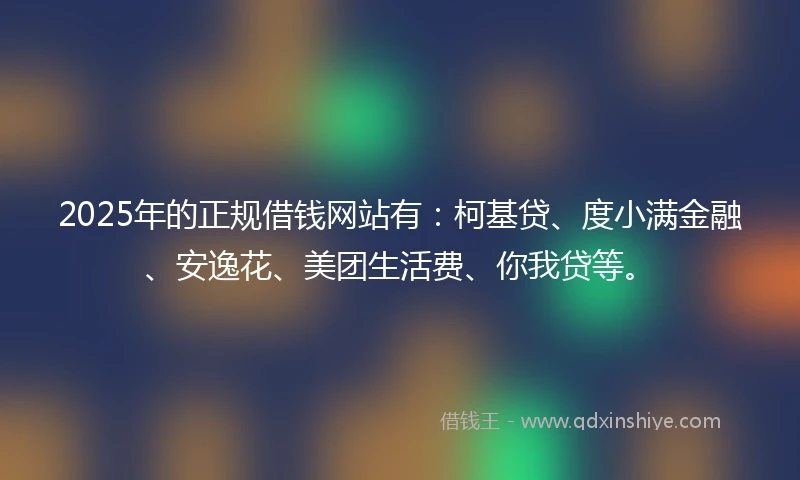 2025年的正规借钱网站有：柯基贷、度小满金融、安逸花、美团生活费、你我贷等。