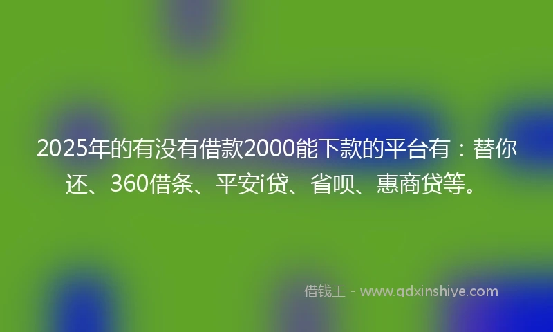 2025年的有没有借款2000能下款的平台有：替你还、360借条、平安i贷、省呗、惠商贷等。