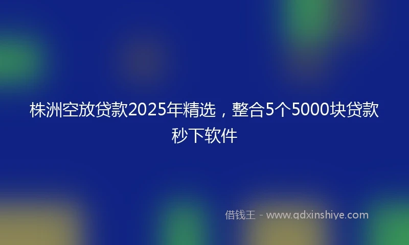 株洲空放贷款2025年精选，整合5个5000块贷款秒下软件