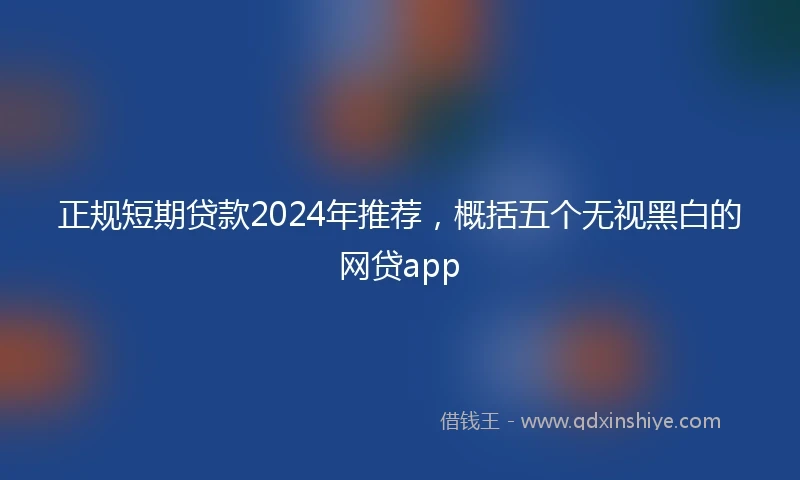 正规短期贷款2024年推荐，概括五个无视黑白的网贷app