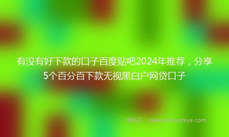 有没有好下款的口子百度贴吧2024年推荐，分享5个百分百下款无视黑白户网贷口子