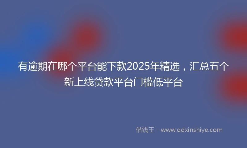有逾期在哪个平台能下款2025年精选，汇总五个新上线贷款平台门槛低平台