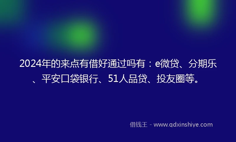 2024年的来点有借好通过吗有：e微贷、分期乐、平安口袋银行、51人品贷、投友圈等。