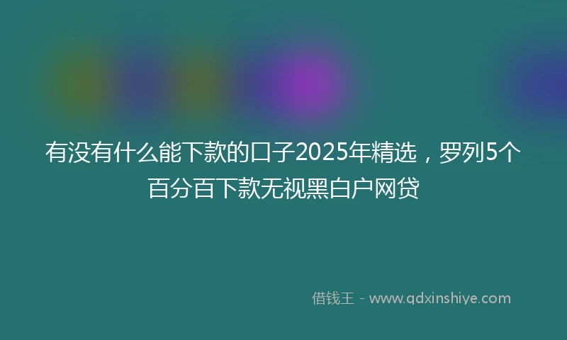 有没有什么能下款的口子2025年精选，罗列5个百分百下款无视黑白户网贷