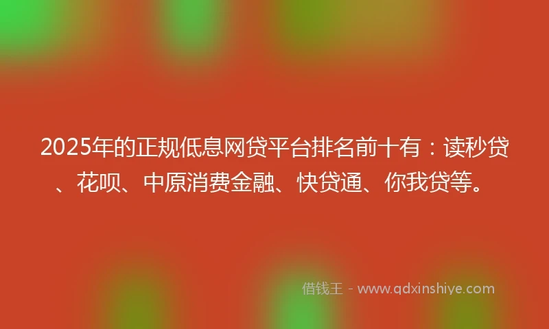 2025年的正规低息网贷平台排名前十有：读秒贷、花呗、中原消费金融、快贷通、你我贷等。