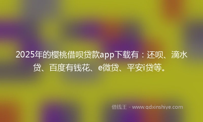 2025年的樱桃借呗贷款app下载有：还呗、滴水贷、百度有钱花、e微贷、平安i贷等。