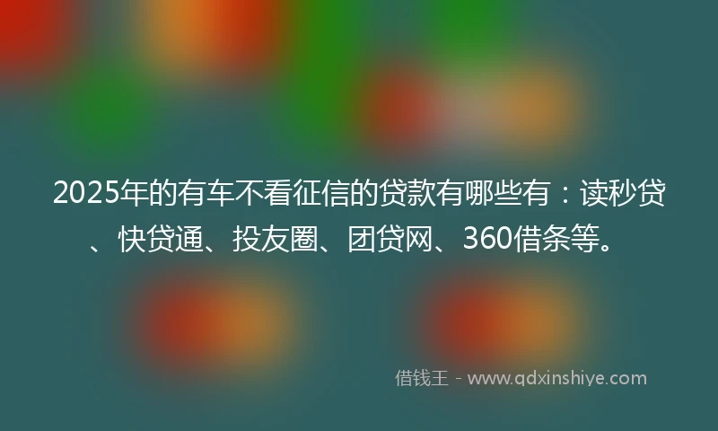 2025年的有车不看征信的贷款有哪些有：读秒贷、快贷通、投友圈、团贷网、360借条等。