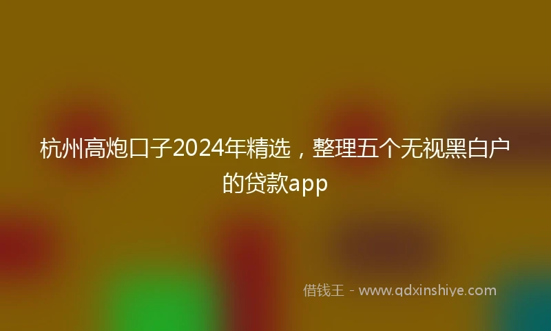 杭州高炮口子2024年精选，整理五个无视黑白户的贷款app
