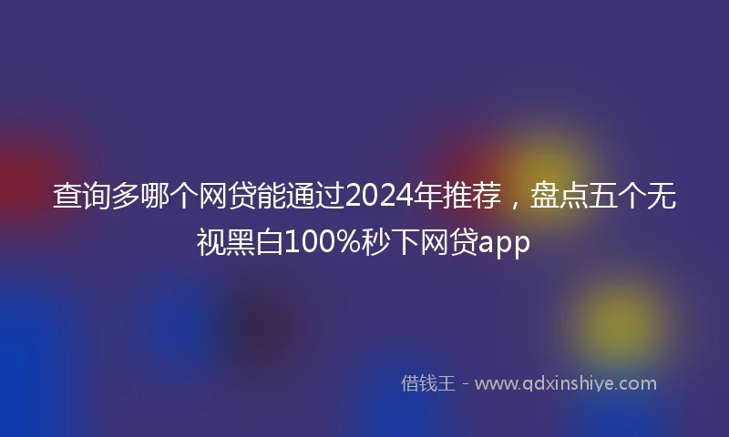 查询多哪个网贷能通过2024年推荐，盘点五个无视黑白100%秒下网贷app