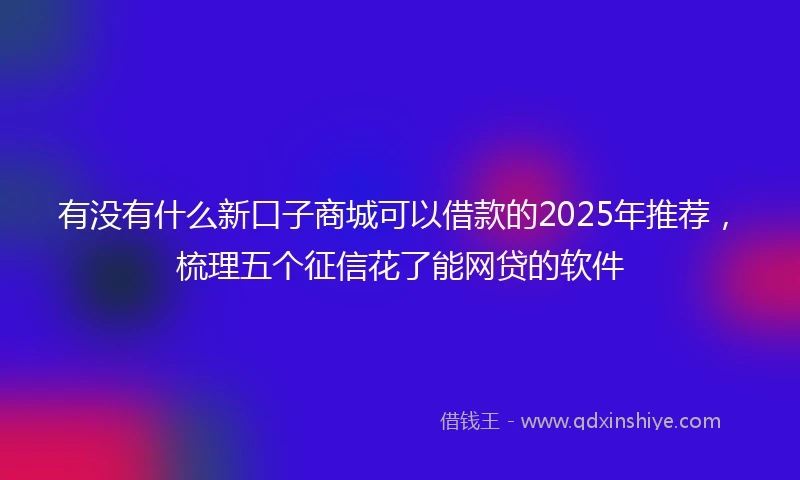 有没有什么新口子商城可以借款的2025年推荐，梳理五个征信花了能网贷的软件