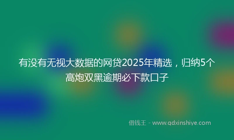 有没有无视大数据的网贷2025年精选，归纳5个高炮双黑逾期必下款口子