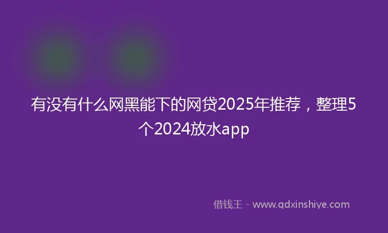 有没有什么网黑能下的网贷2025年推荐，整理5个2024放水app
