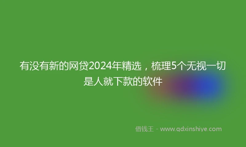有没有新的网贷2024年精选，梳理5个无视一切是人就下款的软件