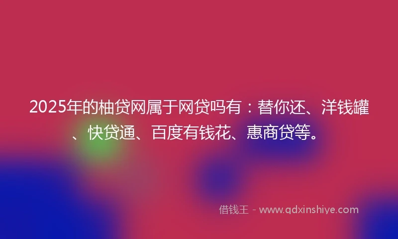 2025年的柚贷网属于网贷吗有：替你还、洋钱罐、快贷通、百度有钱花、惠商贷等。