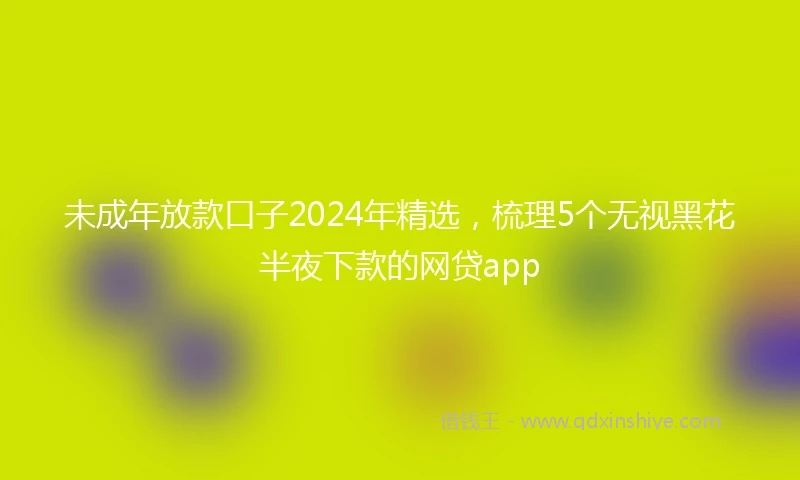 未成年放款口子2024年精选，梳理5个无视黑花半夜下款的网贷app