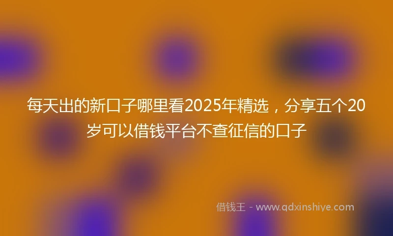 每天出的新口子哪里看2025年精选，分享五个20岁可以借钱平台不查征信的口子