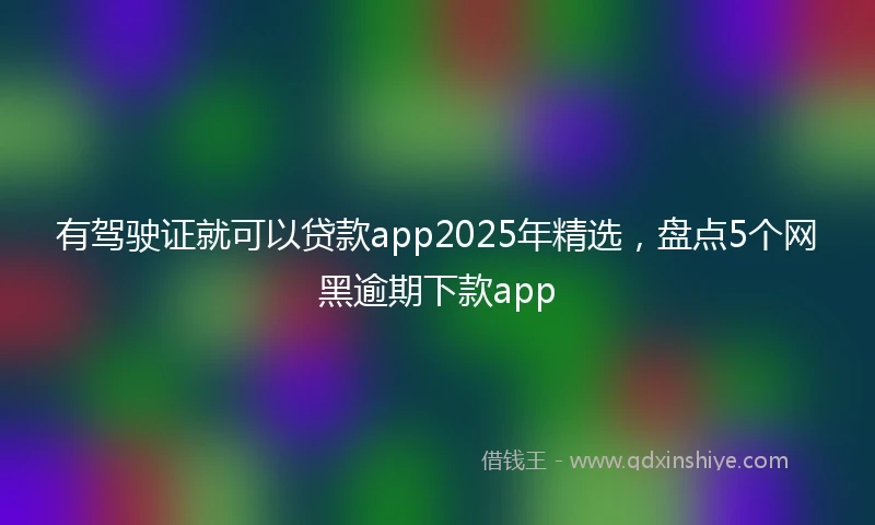 有驾驶证就可以贷款app2025年精选，盘点5个网黑逾期下款app
