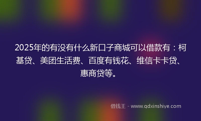 2025年的有没有什么新口子商城可以借款有：柯基贷、美团生活费、百度有钱花、维信卡卡贷、惠商贷等。