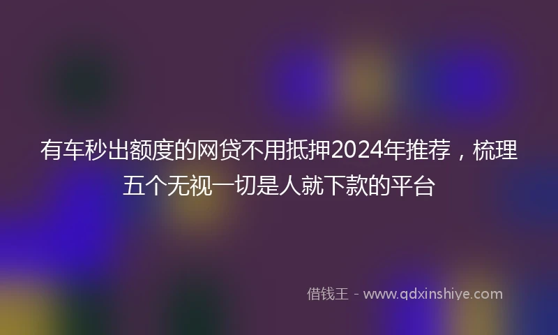 有车秒出额度的网贷不用抵押2024年推荐，梳理五个无视一切是人就下款的平台