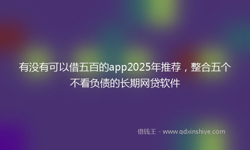 有没有可以借五百的app2025年推荐，整合五个不看负债的长期网贷软件
