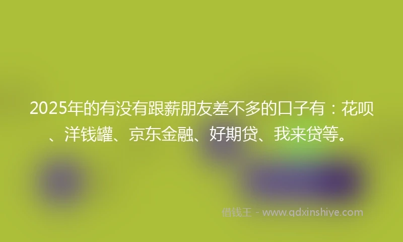2025年的有没有跟薪朋友差不多的口子有：花呗、洋钱罐、京东金融、好期贷、我来贷等。